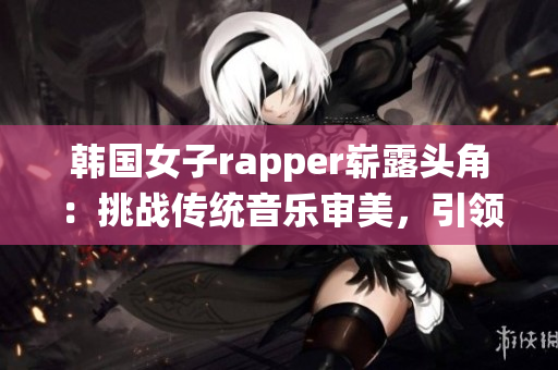韓國女子rapper嶄露頭角：挑戰(zhàn)傳統(tǒng)音樂審美，引領新潮流