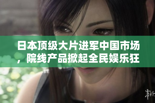 日本頂級(jí)大片進(jìn)軍中國(guó)市場(chǎng)，院線產(chǎn)品掀起全民娛樂(lè)狂潮！