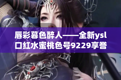 唇彩暮色醉人——全新ysl口紅水蜜桃色號9229享譽時尚圈