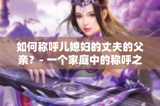 如何稱呼兒媳婦的丈夫的父親？- 一個(gè)家庭中的稱呼之道