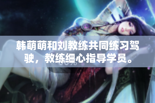 韓萌萌和劉教練共同練習駕駛，教練細心指導學員。