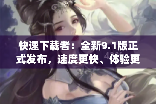 快速下載者：全新9.1版正式發布，速度更快、體驗更佳！(1)