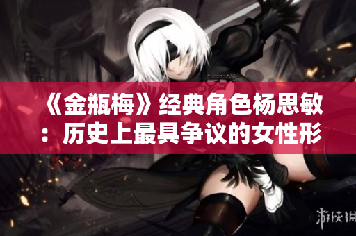 《金瓶梅》經(jīng)典角色楊思敏：歷史上最具爭(zhēng)議的女性形象重新審視