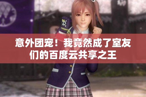 意外團寵！我竟然成了室友們的百度云共享之王
