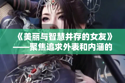 《美麗與智慧并存的女友》——聚焦追求外表和內涵的女性魅力