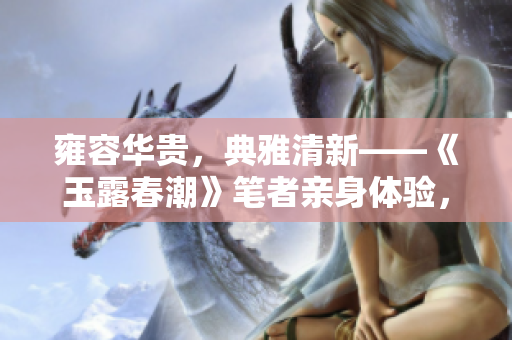 雍容華貴，典雅清新——《玉露春潮》筆者親身體驗，分享我的感受