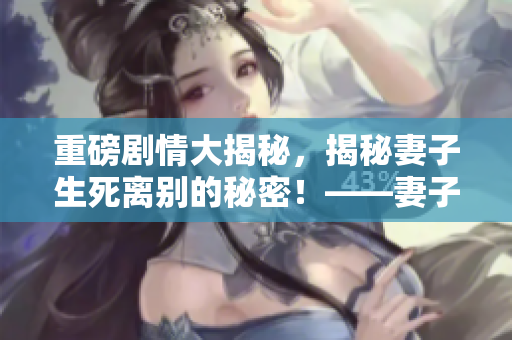 重磅劇情大揭秘，揭秘妻子生死離別的秘密！——妻子的秘密，全網(wǎng)熱播，必看！