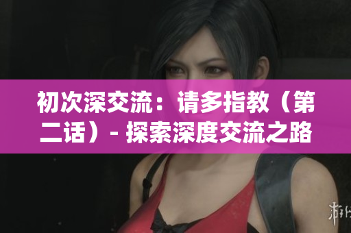 初次深交流：請多指教（第二話）- 探索深度交流之路(1)