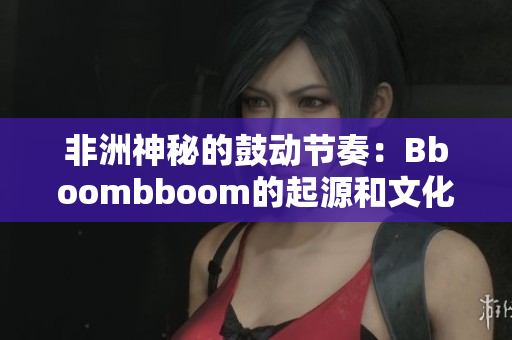 非洲神秘的鼓動節奏：Bboombboom的起源和文化影響