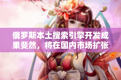 俄羅斯本土搜索引擎開發成果斐然，將在國內市場擴張