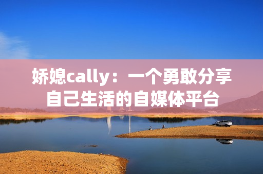 嬌媳cally：一個(gè)勇敢分享自己生活的自媒體平臺(tái)