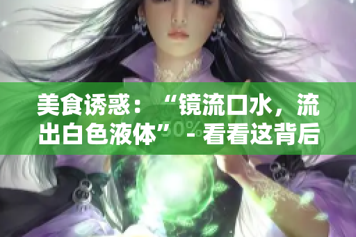 美食誘惑：“鏡流口水，流出白色液體” - 看看這背后的科學(xué)解釋