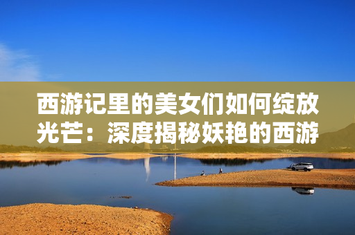西游記里的美女們如何綻放光芒：深度揭秘妖艷的西游記