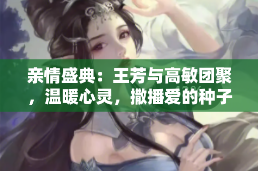 親情盛典：王芳與高敏團聚，溫暖心靈，撒播愛的種子
