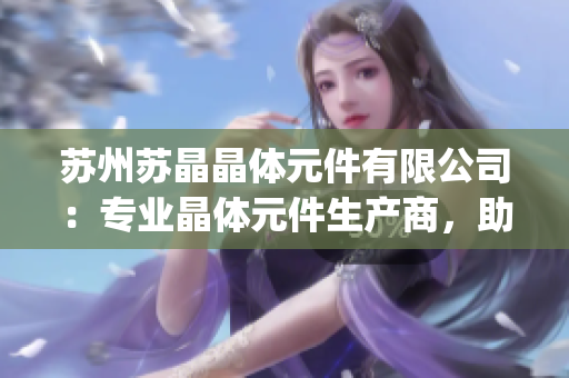蘇州蘇晶晶體元件有限公司：專業(yè)晶體元件生產(chǎn)商，助力電子行業(yè)創(chuàng)新(1)