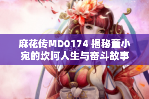 麻花傳MD0174 揭秘董小宛的坎坷人生與奮斗故事