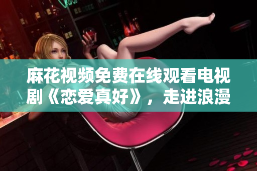 麻花視頻免費(fèi)在線觀看電視劇《戀愛真好》，走進(jìn)浪漫與幸福的愛情世界