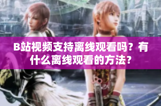 B站視頻支持離線觀看嗎？有什么離線觀看的方法？