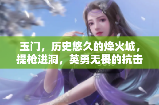 玉門，歷史悠久的烽火城，提槍進洞，英勇無畏的抗擊之戰(zhàn)