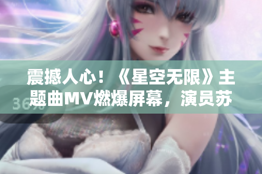 震撼人心！《星空無限》主題曲MV燃爆屏幕，演員蘇清歌嗨翻全場