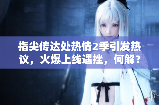 指尖傳達(dá)處熱情2季引發(fā)熱議，火爆上線遇挫，何解？