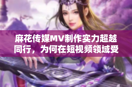 麻花傳媒MV制作實力超越同行，為何在短視頻領域受阻？