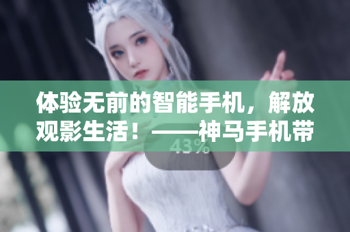 體驗無前的智能手機，解放觀影生活！――神馬手機帶你觀看電視新體驗