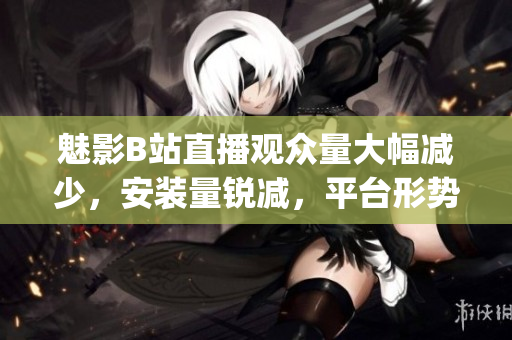 魅影B站直播觀眾量大幅減少，安裝量銳減，平臺形勢堪憂(1)