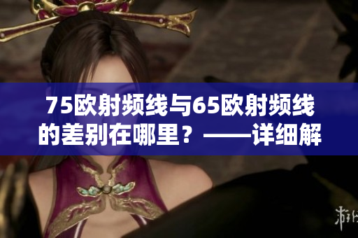 75歐射頻線與65歐射頻線的差別在哪里？——詳細解析
