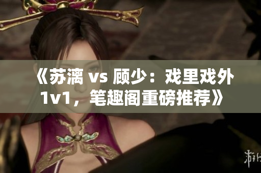 《蘇漓 vs 顧少：戲里戲外1v1，筆趣閣重磅推薦》
