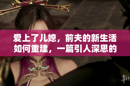 愛上了兒媳，前夫的新生活如何重建，一篇引人深思的心理剖析