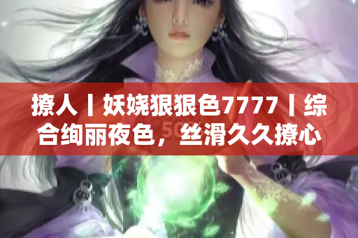撩人丨妖嬈狠狠色7777丨綜合絢麗夜色，絲滑久久撩心情