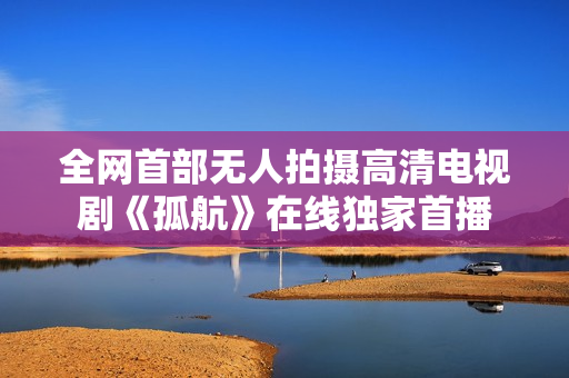 全網首部無人拍攝高清電視劇《孤航》在線獨家首播
