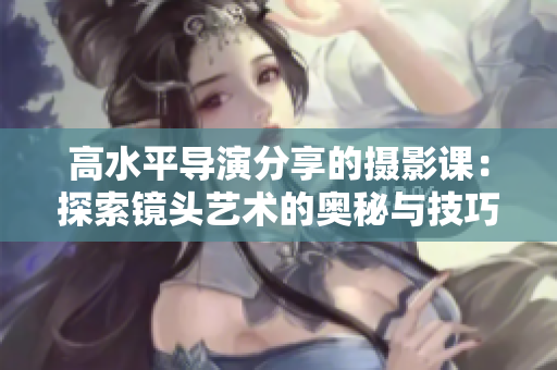 高水平導演分享的攝影課：探索鏡頭藝術的奧秘與技巧