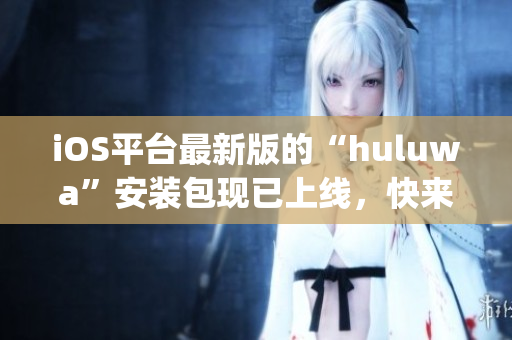 iOS平臺最新版的“huluwa”安裝包現已上線，快來下載體驗吧(1)