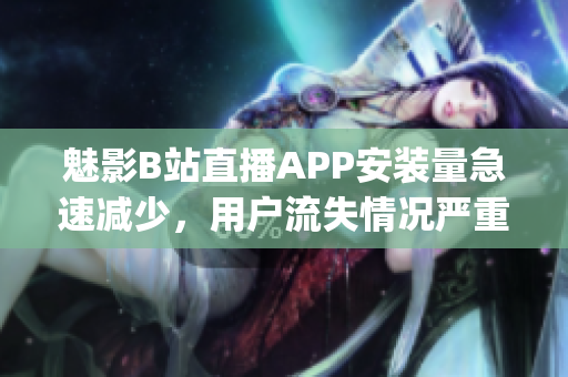 魅影B站直播APP安裝量急速減少，用戶流失情況嚴重反映(1)