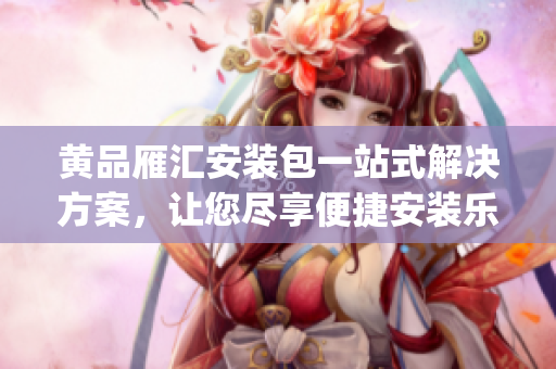 黃品雁匯安裝包一站式解決方案，讓您盡享便捷安裝樂趣(1)