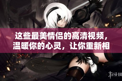 這些最美情侶的高清視頻，溫暖你的心靈，讓你重新相信愛情
