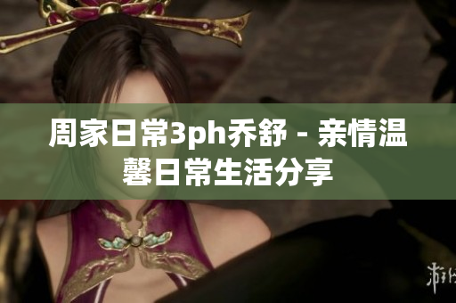 周家日常3ph喬舒 - 親情溫馨日常生活分享