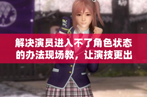解決演員進入不了角色狀態的辦法現場教，讓演技更出色