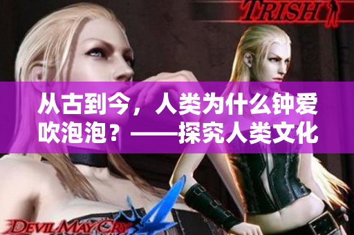 從古到今，人類為什么鐘愛吹泡泡？——探究人類文化中的泡泡現象