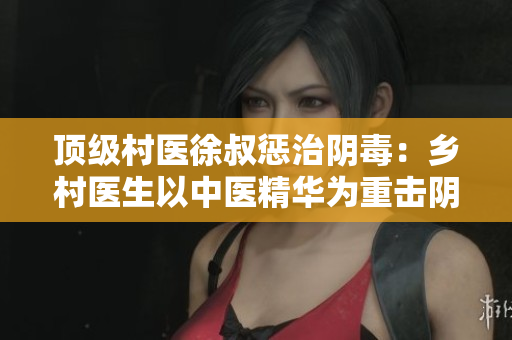 頂級村醫徐叔懲治陰毒：鄉村醫生以中醫精華為重擊陰毒