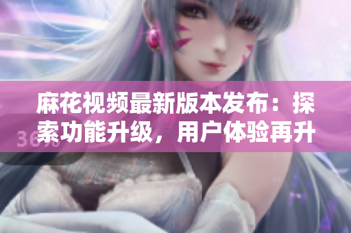 麻花視頻最新版本發布：探索功能升級，用戶體驗再升級