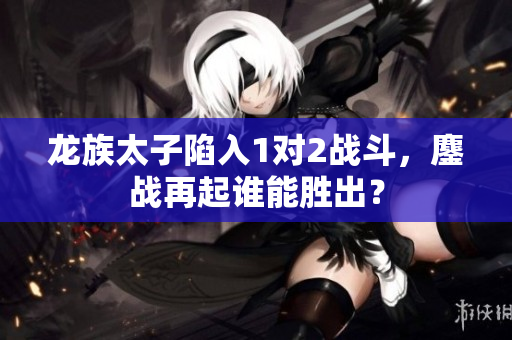 龍族太子陷入1對2戰斗，鏖戰再起誰能勝出？