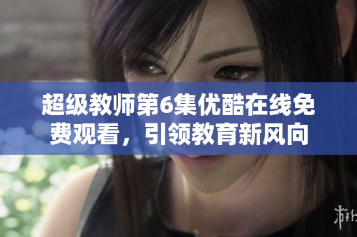 超級(jí)教師第6集優(yōu)酷在線免費(fèi)觀看，引領(lǐng)教育新風(fēng)向
