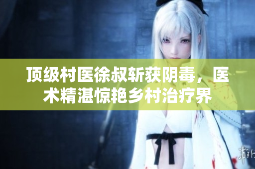 頂級村醫徐叔斬獲陰毒，醫術精湛驚艷鄉村治療界