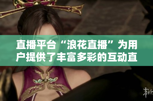 直播平臺“浪花直播”為用戶提供了豐富多彩的互動直播體驗