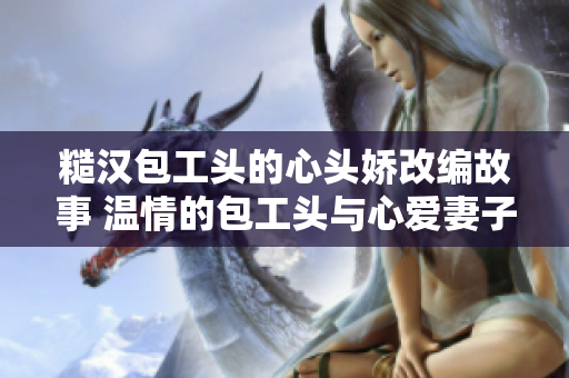 糙漢包工頭的心頭嬌改編故事 溫情的包工頭與心愛妻子