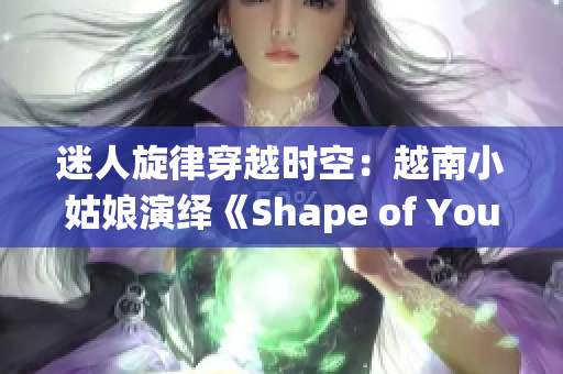 迷人旋律穿越時空：越南小姑娘演繹《Shape of You》