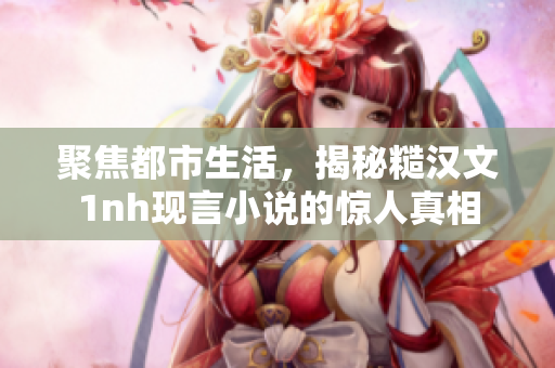 聚焦都市生活，揭秘糙漢文1nh現言小說的驚人真相